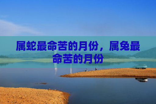 属蛇最命苦的月份，属兔最命苦的月份
