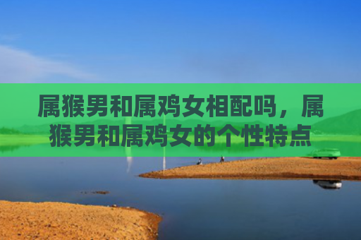 属猴男和属鸡女相配吗，属猴男和属鸡女的个性特点