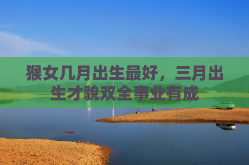 猴女几月出生最好，三月出生才貌双全事业有成