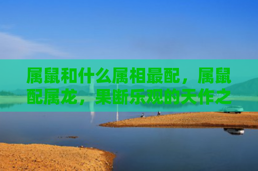 属鼠和什么属相最配，属鼠配属龙，果断乐观的天作之合