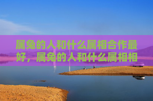 属兔的人和什么属相合作最好，属兔的人和什么属相相害呢