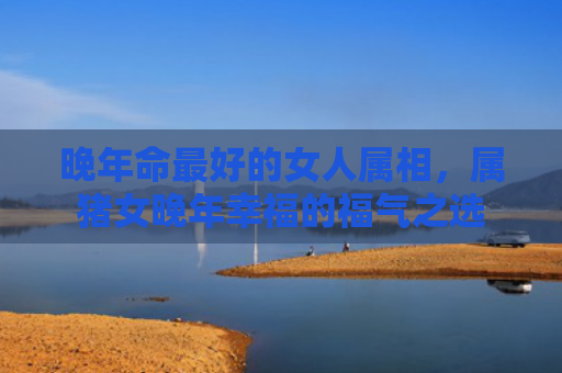 晚年命最好的女人属相，属猪女晚年幸福的福气之选