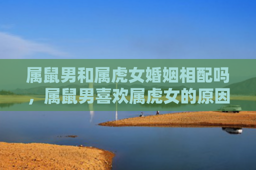 属鼠男和属虎女婚姻相配吗，属鼠男喜欢属虎女的原因