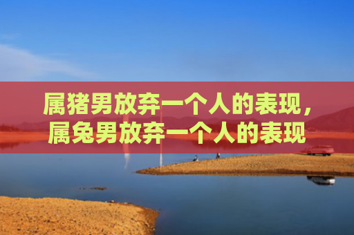 属猪男放弃一个人的表现，属兔男放弃一个人的表现
