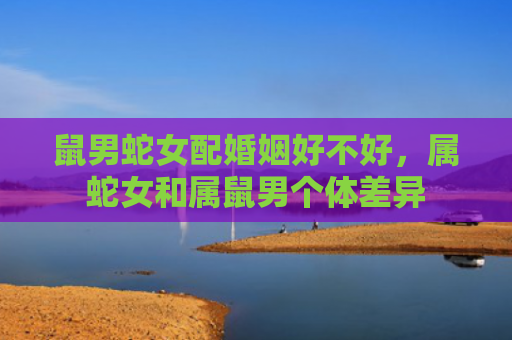 鼠男蛇女配婚姻好不好，属蛇女和属鼠男个体差异