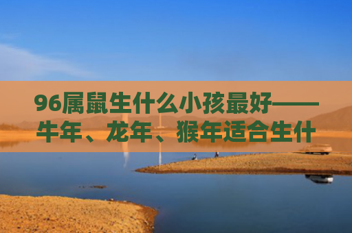 96属鼠生什么小孩最好——牛年、龙年、猴年适合生什么宝宝，牛年——乖巧听话的宝宝