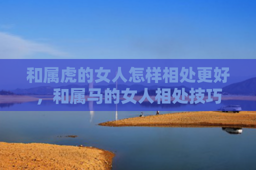 和属虎的女人怎样相处更好，和属马的女人相处技巧