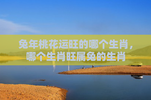 兔年桃花运旺的哪个生肖，哪个生肖旺属兔的生肖