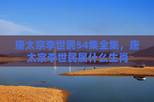 唐太宗李世民54集全集，唐太宗李世民属什么生肖