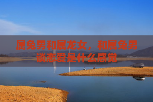 属兔男和属龙女，和属兔男谈恋爱是什么感觉