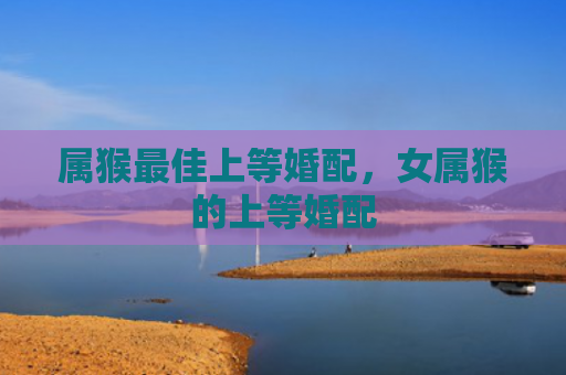 属猴最佳上等婚配，女属猴的上等婚配