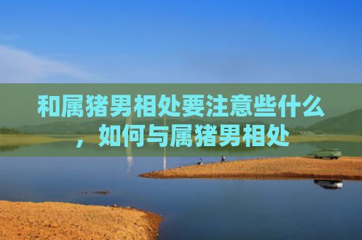 和属猪男相处要注意些什么，如何与属猪男相处