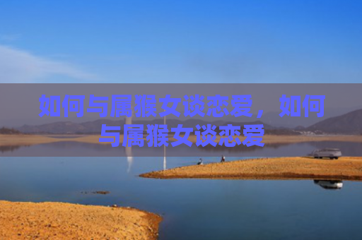 如何与属猴女谈恋爱，如何与属猴女谈恋爱