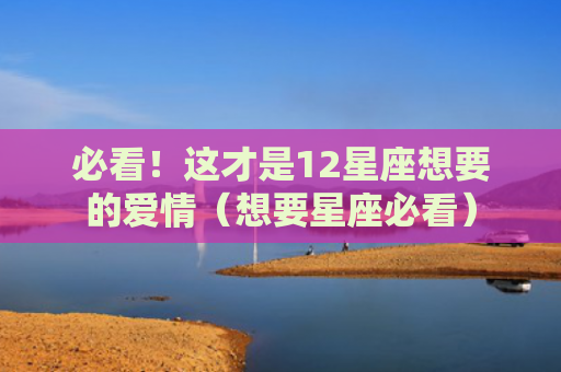 必看！这才是12星座想要的爱情（想要星座必看）