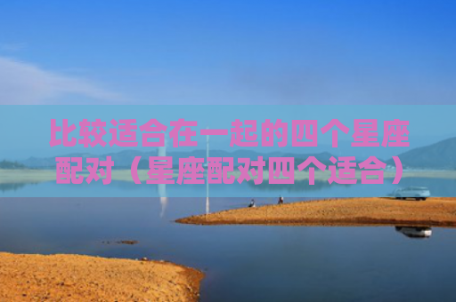 比较适合在一起的四个星座配对（星座配对四个适合）