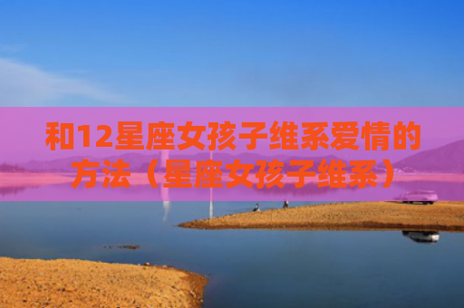 和12星座女孩子维系爱情的方法（星座女孩子维系）