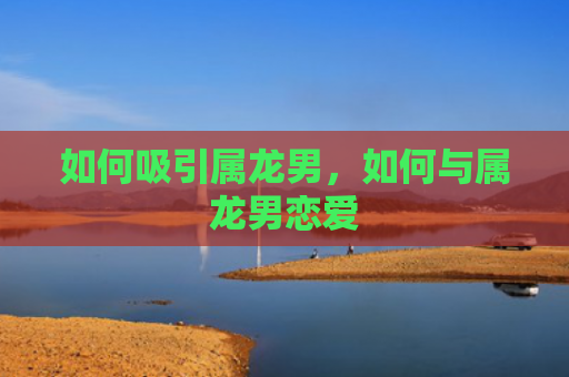 如何吸引属龙男，如何与属龙男恋爱