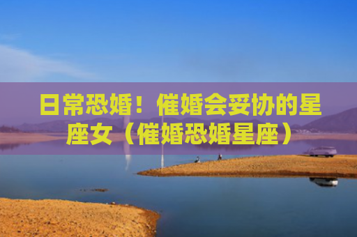 日常恐婚！催婚会妥协的星座女（催婚恐婚星座）