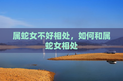 属蛇女不好相处，如何和属蛇女相处