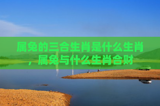 属兔的三合生肖是什么生肖，属兔与什么生肖合财