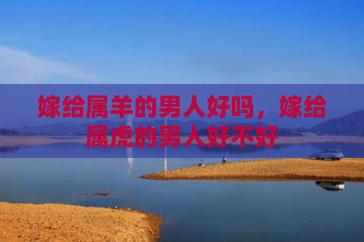 嫁给属羊的男人好吗，嫁给属虎的男人好不好