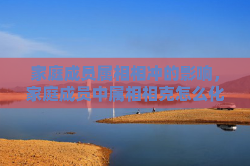 家庭成员属相相冲的影响，家庭成员中属相相克怎么化解-