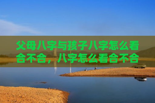 父母八字与孩子八字怎么看合不合，八字怎么看合不合财运呢男人