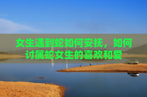 女生遇到蛇如何安抚，如何讨属蛇女生的喜欢和爱