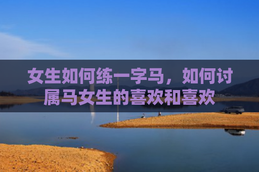 女生如何练一字马，如何讨属马女生的喜欢和喜欢