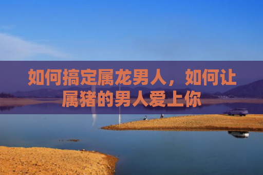 如何搞定属龙男人，如何让属猪的男人爱上你