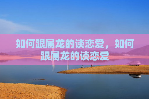 如何跟属龙的谈恋爱，如何跟属龙的谈恋爱