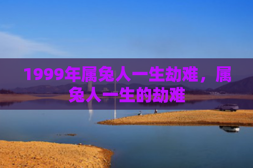1999年属兔人一生劫难，属兔人一生的劫难