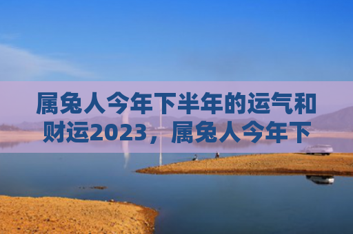 属兔人今年下半年的运气和财运2023，属兔人今年下半年的运势如何