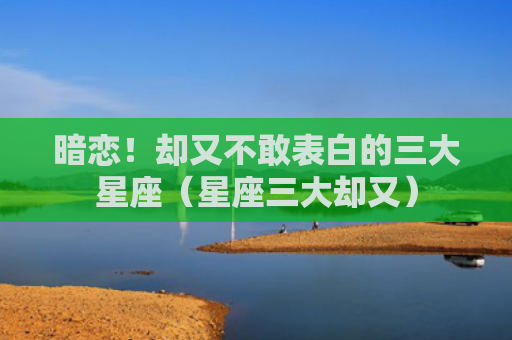 暗恋！却又不敢表白的三大星座（星座三大却又）