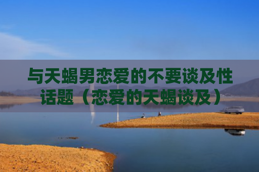 与天蝎男恋爱的不要谈及性话题（恋爱的天蝎谈及）