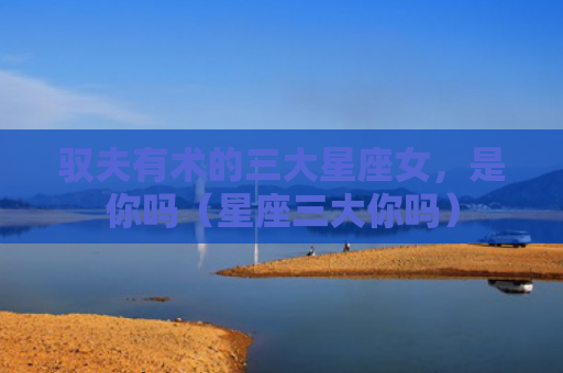 驭夫有术的三大星座女，是你吗（星座三大你吗）