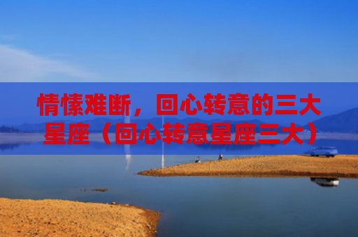 情愫难断，回心转意的三大星座（回心转意星座三大）