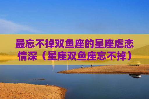 最忘不掉双鱼座的星座虐恋情深（星座双鱼座忘不掉）