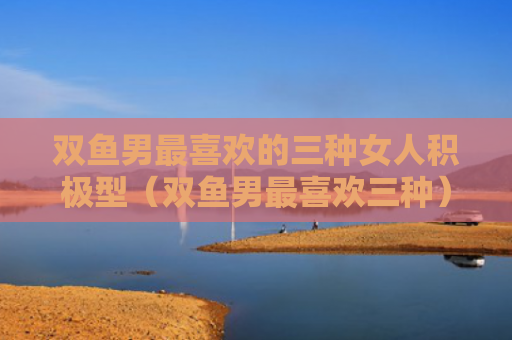 双鱼男最喜欢的三种女人积极型（双鱼男最喜欢三种）
