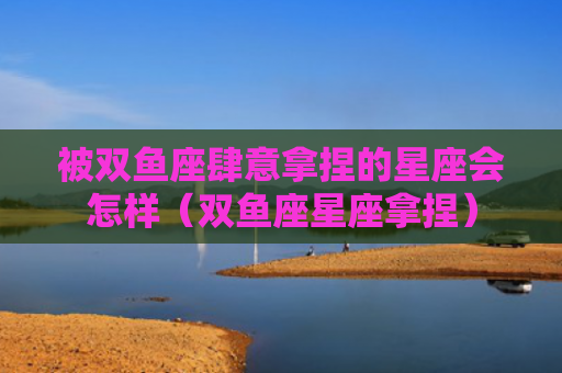 被双鱼座肆意拿捏的星座会怎样（双鱼座星座拿捏）