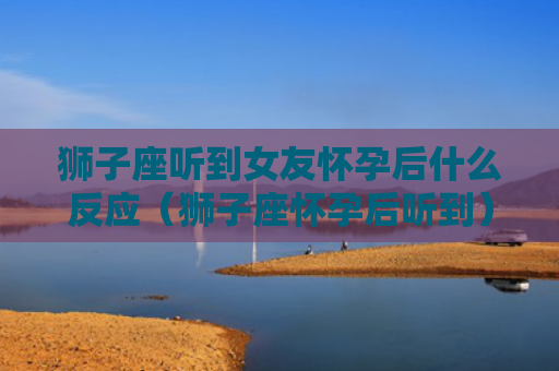 狮子座听到女友怀孕后什么反应（狮子座怀孕后听到）