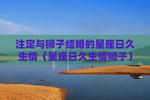 注定与狮子结婚的星座日久生情（星座日久生情狮子）