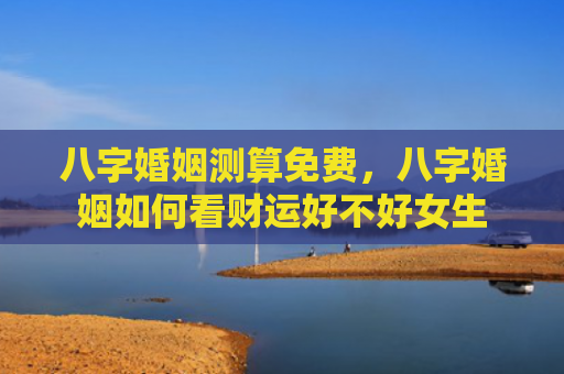 八字婚姻测算免费，八字婚姻如何看财运好不好女生
