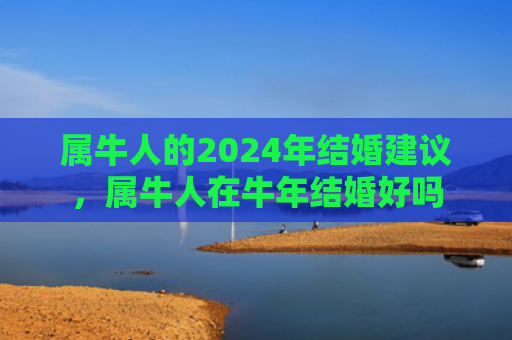 属牛人的2024年结婚建议，属牛人在牛年结婚好吗