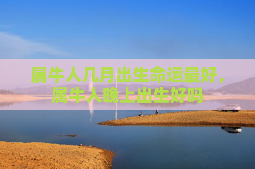 属牛人几月出生命运最好，属牛人晚上出生好吗