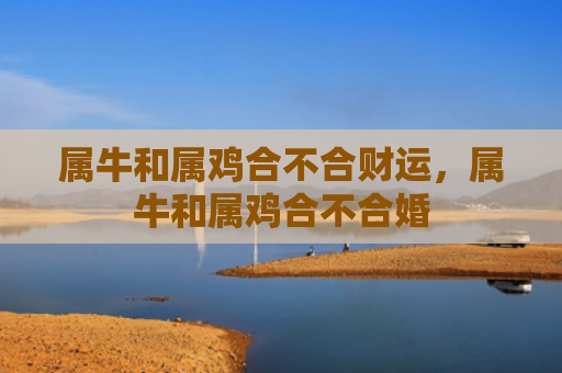 属牛和属鸡合不合财运，属牛和属鸡合不合婚