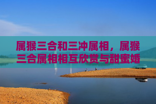 属猴三合和三冲属相，属猴三合属相相互欣赏与甜蜜婚姻