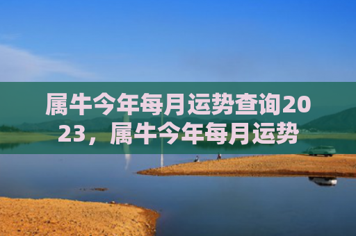 属牛今年每月运势查询2023，属牛今年每月运势