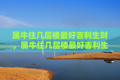 属牛住几层楼最好吉利生财，属牛住几层楼最好吉利生财