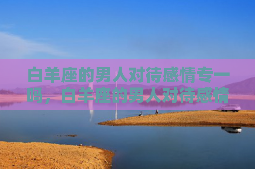 白羊座的男人对待感情专一吗，白羊座的男人对待感情的态度